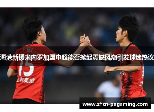 海港新援米内罗加盟中超能否掀起震撼风潮引发球迷热议