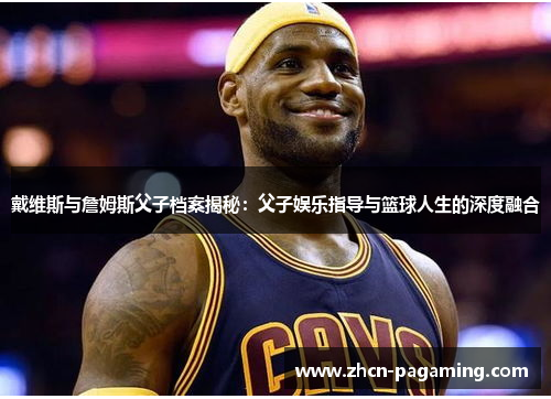 戴维斯与詹姆斯父子档案揭秘：父子娱乐指导与篮球人生的深度融合
