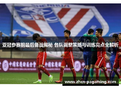 亚冠参赛前最后备战揭秘 各队调整策略与训练亮点全解析