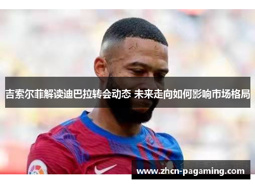 吉索尔菲解读迪巴拉转会动态 未来走向如何影响市场格局