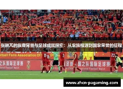 张琳芃的族裔背景与足球成就探索：从家族根源到国家荣誉的征程