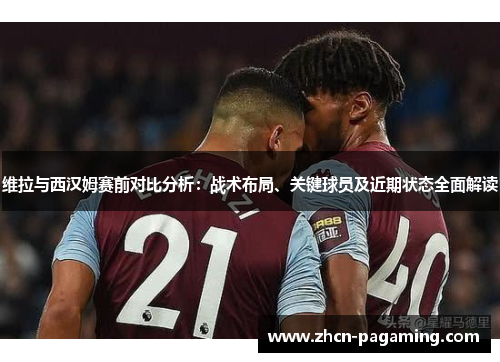 维拉与西汉姆赛前对比分析：战术布局、关键球员及近期状态全面解读
