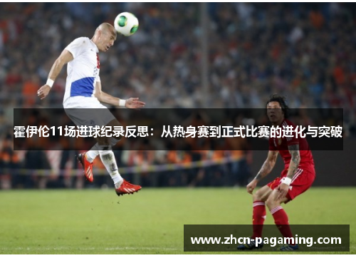 霍伊伦11场进球纪录反思：从热身赛到正式比赛的进化与突破