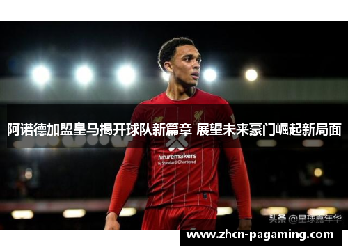 阿诺德加盟皇马揭开球队新篇章 展望未来豪门崛起新局面