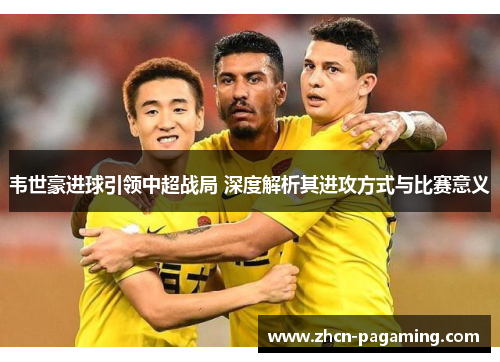 韦世豪进球引领中超战局 深度解析其进攻方式与比赛意义