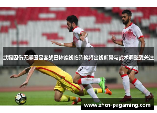 武磊因伤无缘国足客战巴林锋线临阵换将出线前景与战术调整受关注