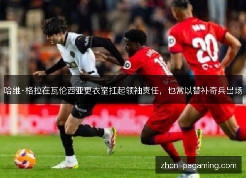 哈维·格拉在瓦伦西亚更衣室扛起领袖责任，也常以替补奇兵出场